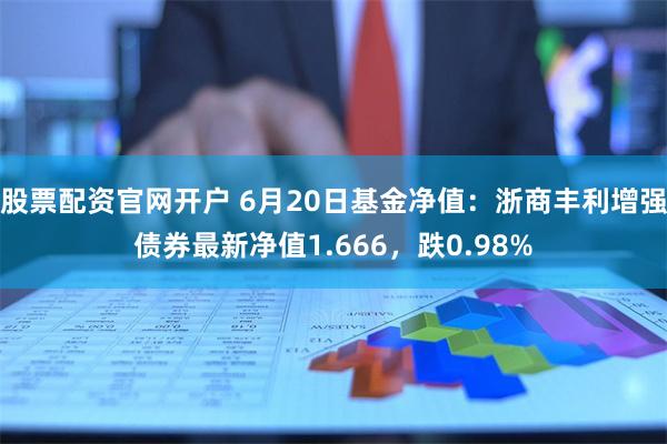 股票配资官网开户 6月20日基金净值：浙商丰利增强债券最新净值1.666，跌0.98%