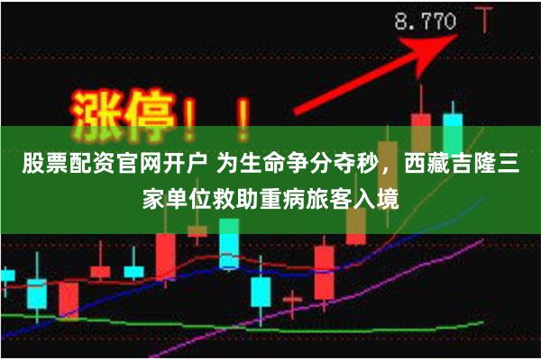 股票配资官网开户 为生命争分夺秒，西藏吉隆三家单位救助重病旅客入境