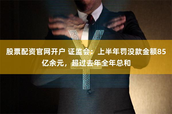 股票配资官网开户 证监会：上半年罚没款金额85亿余元，超过去年全年总和