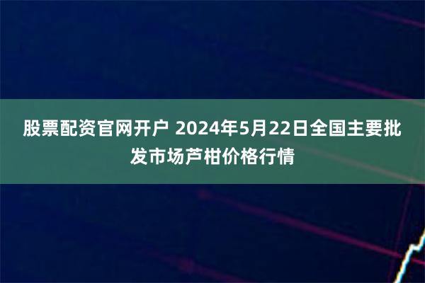 股票配资官网开户 2024年5月22日全国主要批发市场芦柑价格行情