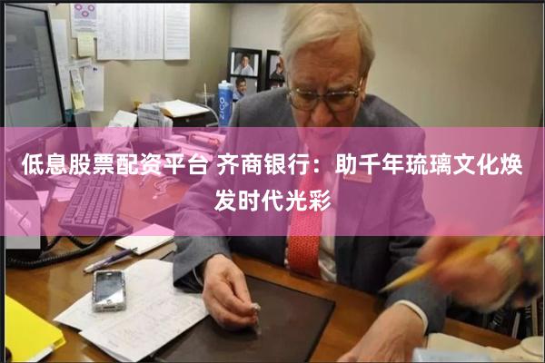 低息股票配资平台 齐商银行：助千年琉璃文化焕发时代光彩