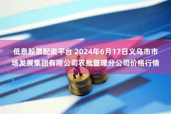 低息股票配资平台 2024年6月17日义乌市市场发展集团有限公司农批管理分公司价格行情