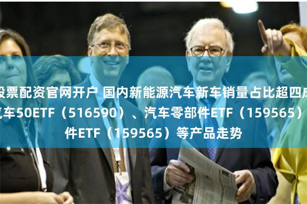 股票配资官网开户 国内新能源汽车新车销量占比超四成 关注智能汽车50ETF（516590）、汽车零部件ETF（159565）等产品走势