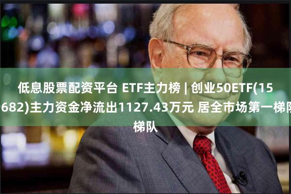 低息股票配资平台 ETF主力榜 | 创业50ETF(159682)主力资金净流出1127.43万元 居全市场第一梯队