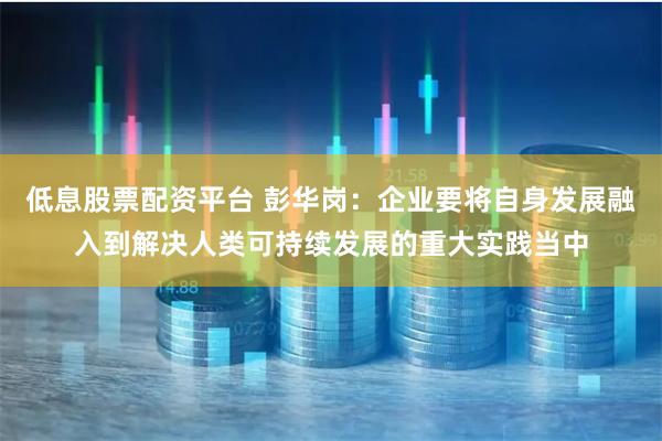 低息股票配资平台 彭华岗：企业要将自身发展融入到解决人类可持续发展的重大实践当中