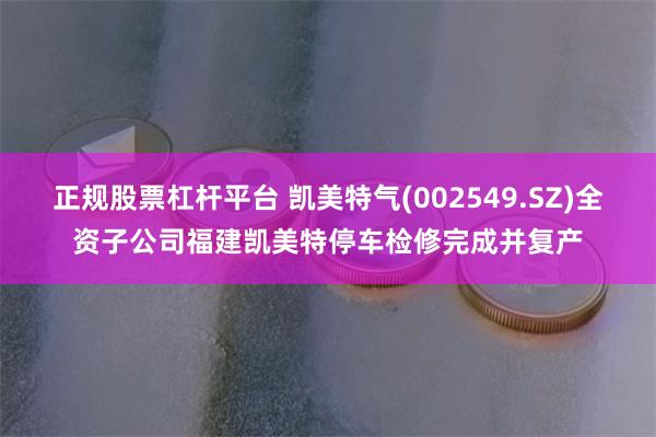 正规股票杠杆平台 凯美特气(002549.SZ)全资子公司福建凯美特停车检修完成并复产