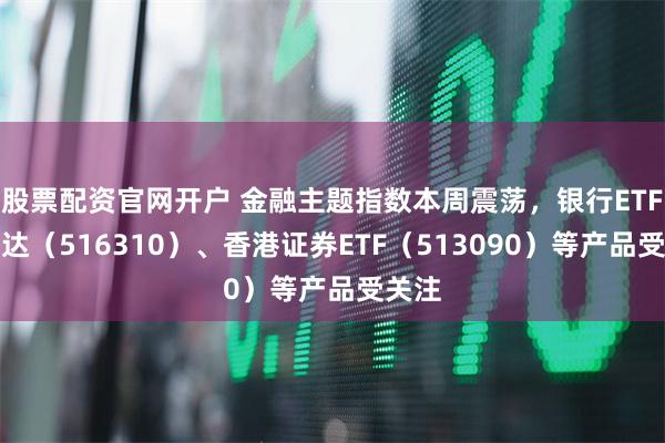 股票配资官网开户 金融主题指数本周震荡，银行ETF易方达（516310）、香港证券ETF（513090）等产品受关注