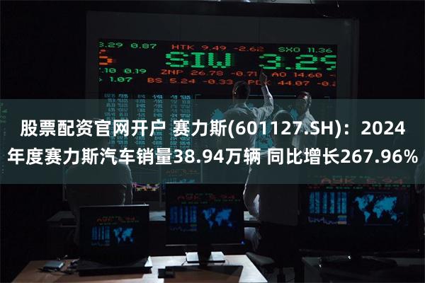 股票配资官网开户 赛力斯(601127.SH)：2024年度赛力斯汽车销量38.94万辆 同比增长267.96%