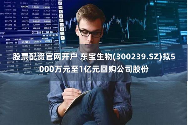股票配资官网开户 东宝生物(300239.SZ)拟5000万元至1亿元回购公司股份
