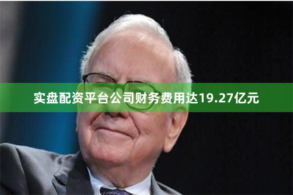 实盘配资平台公司财务费用达19.27亿元