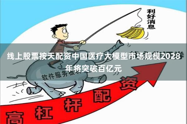 线上股票按天配资中国医疗大模型市场规模2028年将突破百亿元
