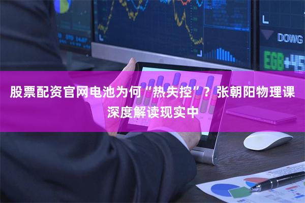 股票配资官网电池为何“热失控”？张朝阳物理课深度解读现实中