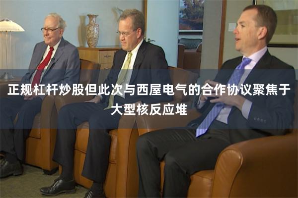 正规杠杆炒股但此次与西屋电气的合作协议聚焦于大型核反应堆