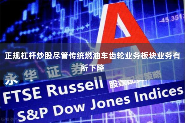 正规杠杆炒股尽管传统燃油车齿轮业务板块业务有所下降